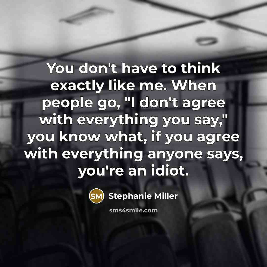 “You don't have to think exactly like me. When people go, "I don't agree with everything you say," you know what, if you agree with everything anyone says, you're an idiot.” quote by Stephanie Miller