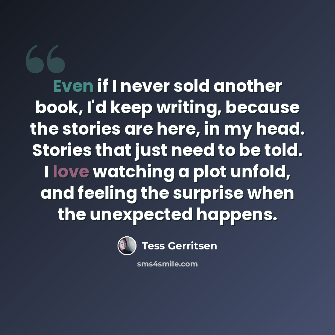 “Even if I never sold another book, I'd keep writing, because the stories are here, in my head. Stories that just need to be told. I love watching a plot unfold, and feeling the surprise when the unexpected happens.” quote by Tess Gerritsen