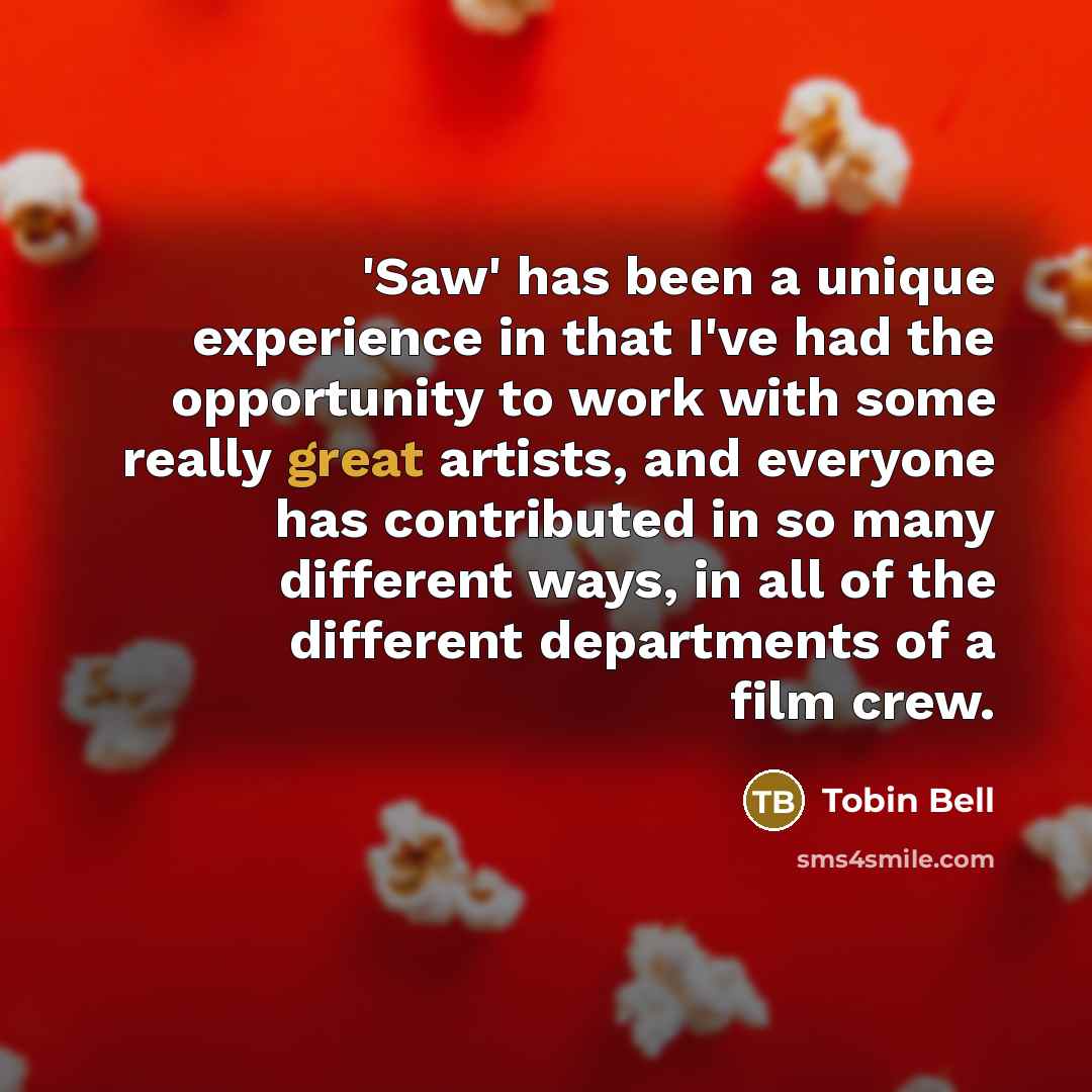 “'Saw' has been a unique experience in that I've had the opportunity to work with some really great artists, and everyone has contributed in so many different ways, in all of the different departments of a film crew.” quote by Tobin Bell