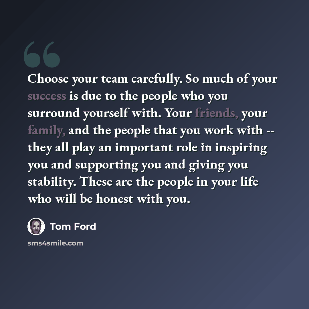 “Choose your team carefully. So much of your success is due to the people who you surround yourself with. Your friends, your family, and the people that you work with -- they all play an important role in inspiring you and supporting you and giving you stability. These are the people in your life…” quote by Tom Ford