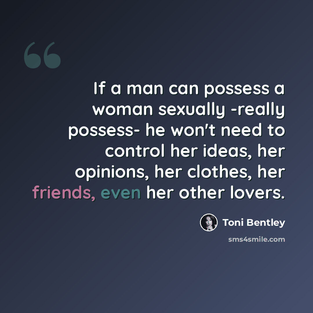 “If a man can possess a woman sexually -really possess- he won't need to control her ideas, her opinions, her clothes, her friends, even her other lovers.” quote by Toni Bentley