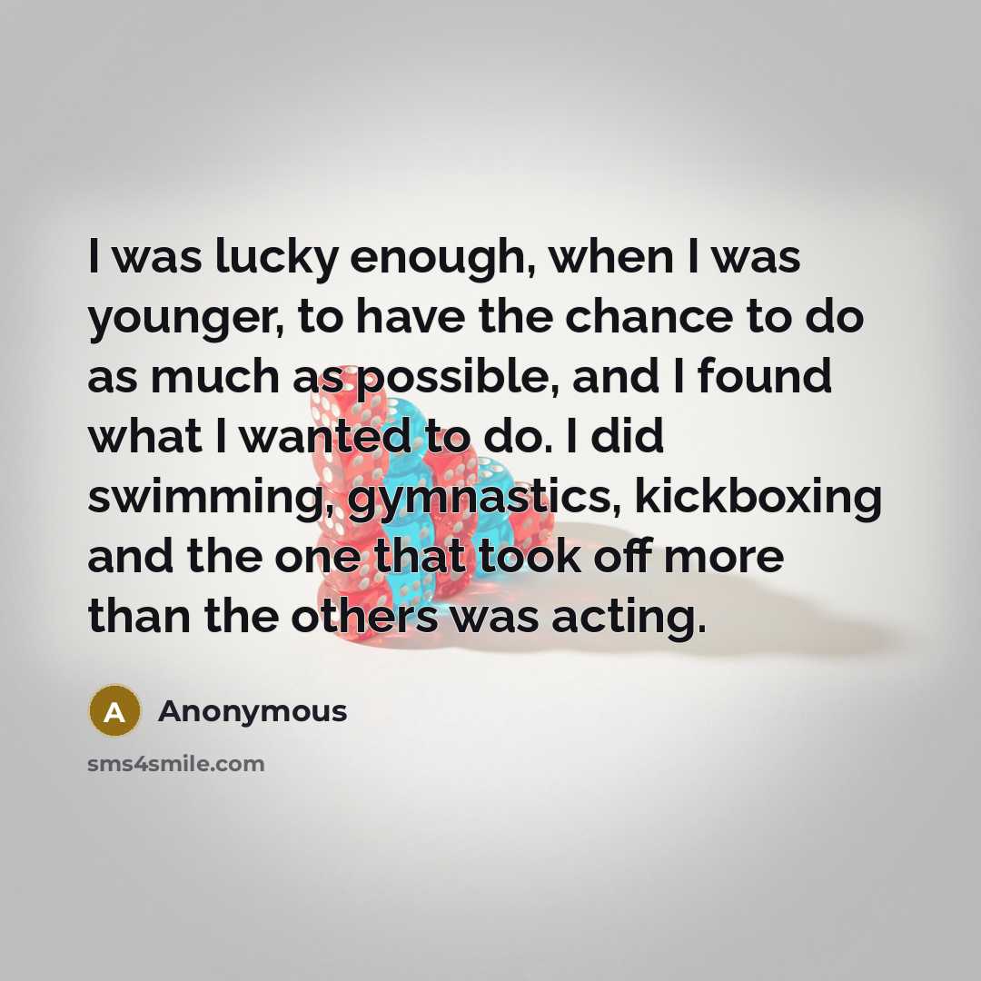 “I was lucky enough, when I was younger, to have the chance to do as much as possible, and I found what I wanted to do. I did swimming, gymnastics, kickboxing and the one that took off more than the others was acting.” quote by Anonymous