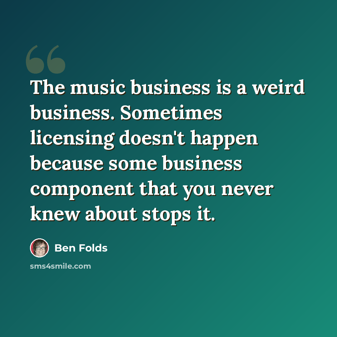 “The music business is a weird business. Sometimes licensing doesn't happen because some business component that you never knew about stops it.” quote by Ben Folds