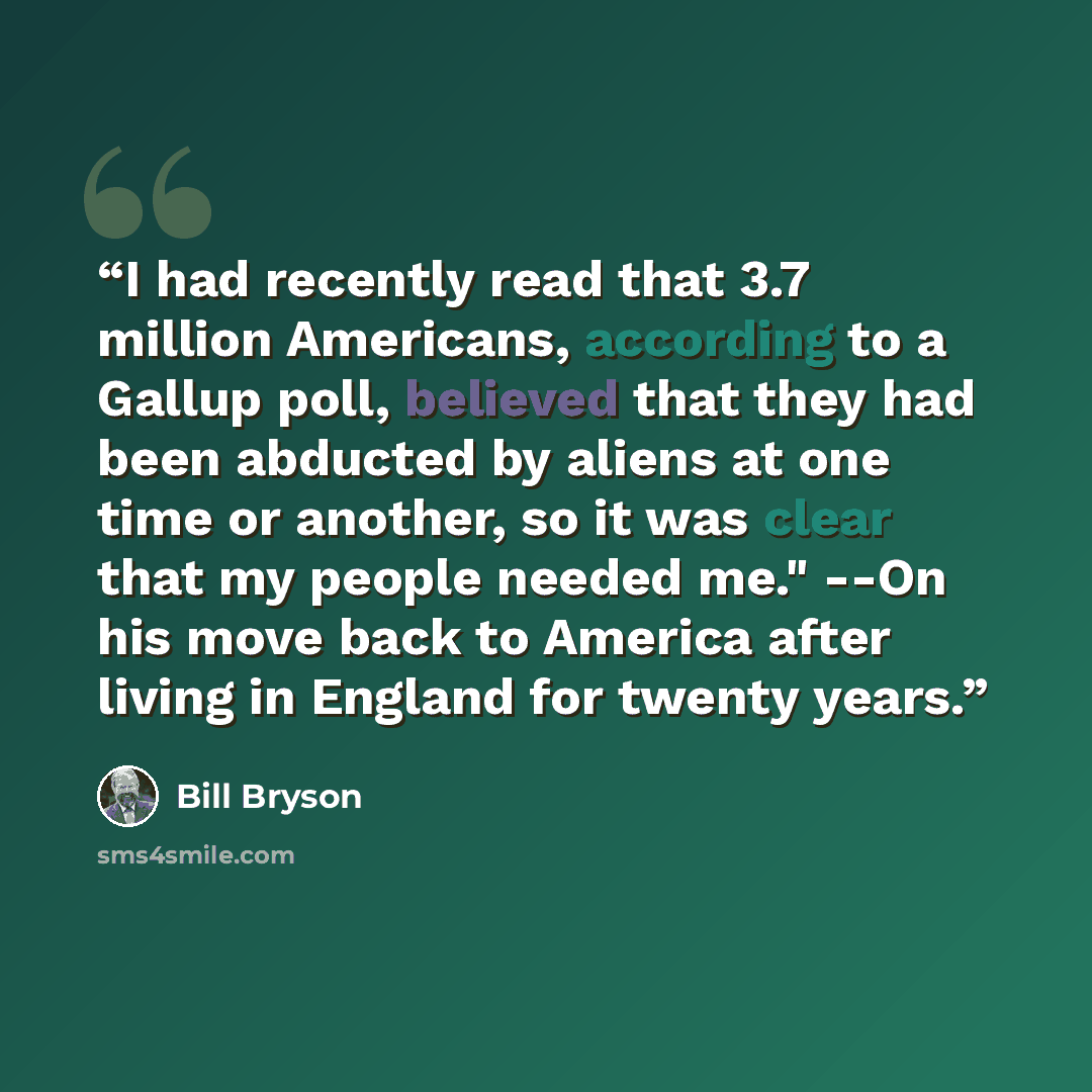 “I had recently read that 3.7 million Americans, according to a Gallup poll, believed that they had been abducted by aliens at one time or another, so it was clear that my people needed me." --On his move back to America after living in England for twenty years.” quote by Bill Bryson
