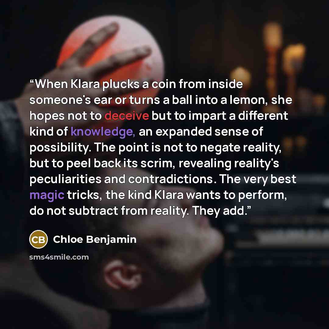 “When Klara plucks a coin from inside someone's ear or turns a ball into a lemon, she hopes not to deceive but to impart a different kind of knowledge, an expanded sense of possibility. The point is not to negate reality, but to peel back its scrim, revealing reality's peculiarities and…” quote by Chloe Benjamin