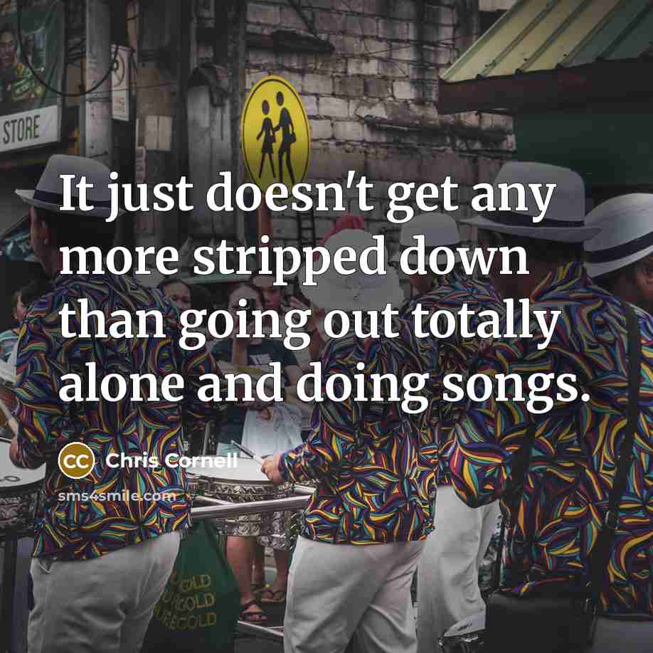 “It just doesn't get any more stripped down than going out totally alone and doing songs.” quote by Chris Cornell