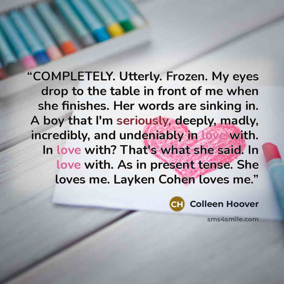 “COMPLETELY. Utterly. Frozen. My eyes drop to the table in front of me when she finishes. Her words are sinking in. A boy that I'm seriously, deeply, madly, incredibly, and undeniably in love with. In love with? That's what she said. In love with. As in present tense. She loves me. Layken Cohen…” quote by Colleen Hoover
