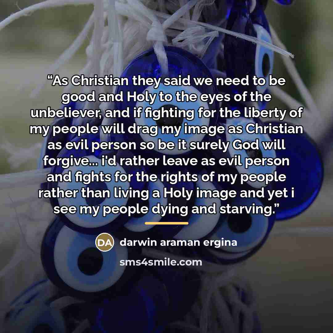 “As Christian they said we need to be good and Holy to the eyes of the unbeliever, and if fighting for the liberty of my people will drag my image as Christian as evil person so be it surely God will forgive... i'd rather leave as evil person and fights for the rights of my people rather than…” quote by darwin araman ergina