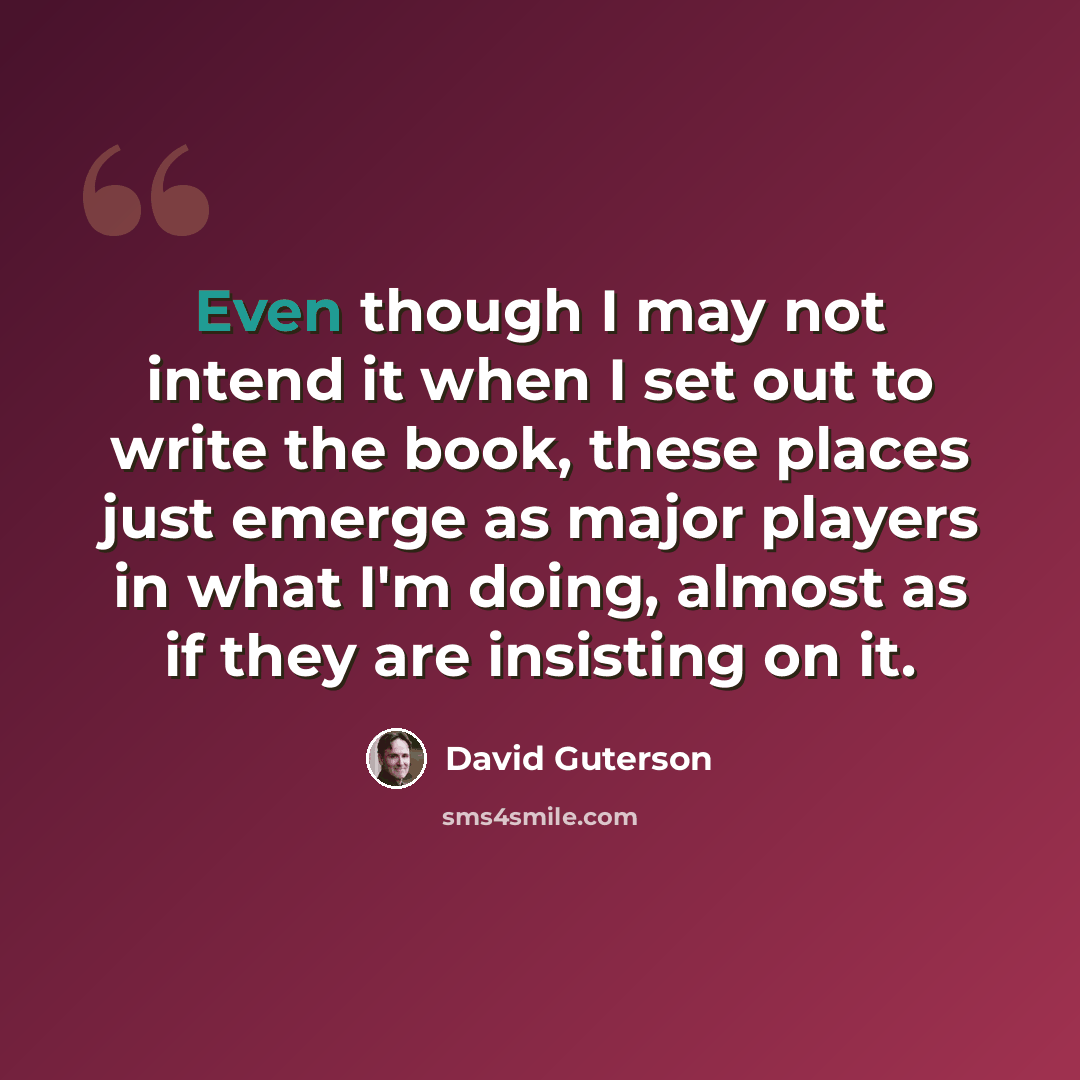“Even though I may not intend it when I set out to write the book, these places just emerge as major players in what I'm doing, almost as if they are insisting on it.” quote by David Guterson