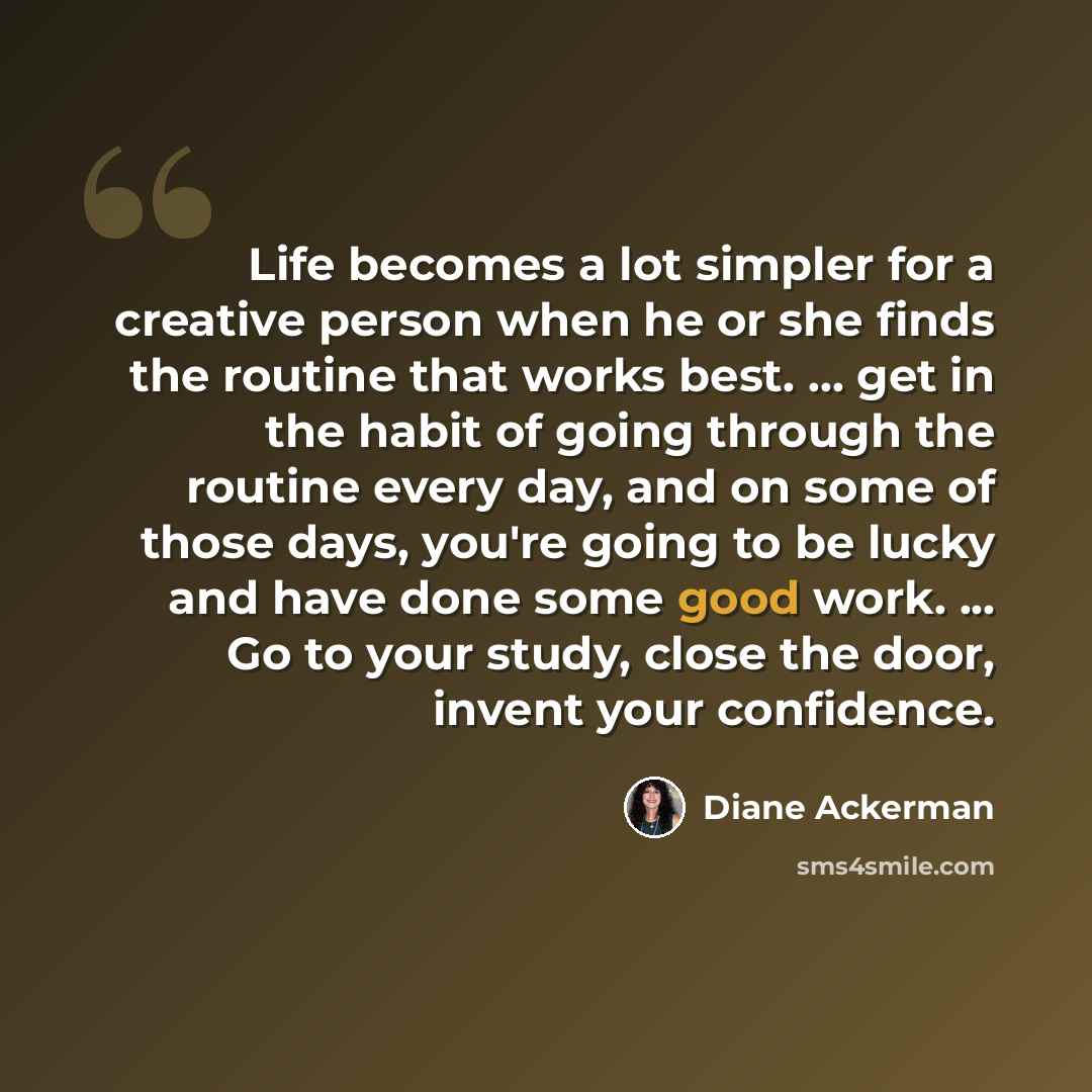 “Life becomes a lot simpler for a creative person when he or she finds the routine that works best. ... get in the habit of going through the routine every day, and on some of those days, you're going to be lucky and have done some good work. ... Go to your study, close the door, invent your…” quote by Diane Ackerman
