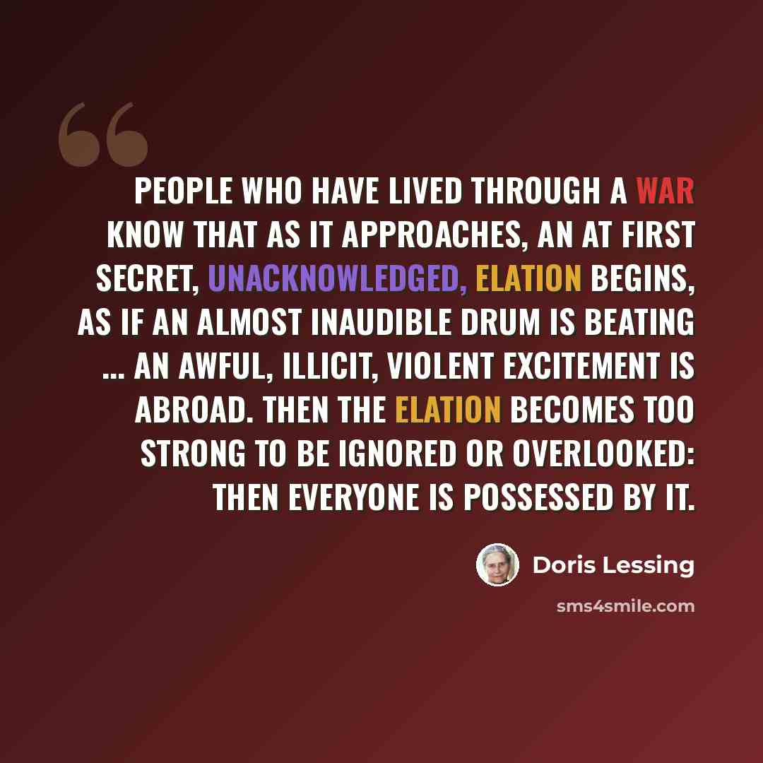 “People who have lived through a war know that as it approaches, an at first secret, unacknowledged, elation begins, as if an almost inaudible drum is beating ... an awful, illicit, violent excitement is abroad. Then the elation becomes too strong to be ignored or overlooked: then everyone is…” quote by Doris Lessing