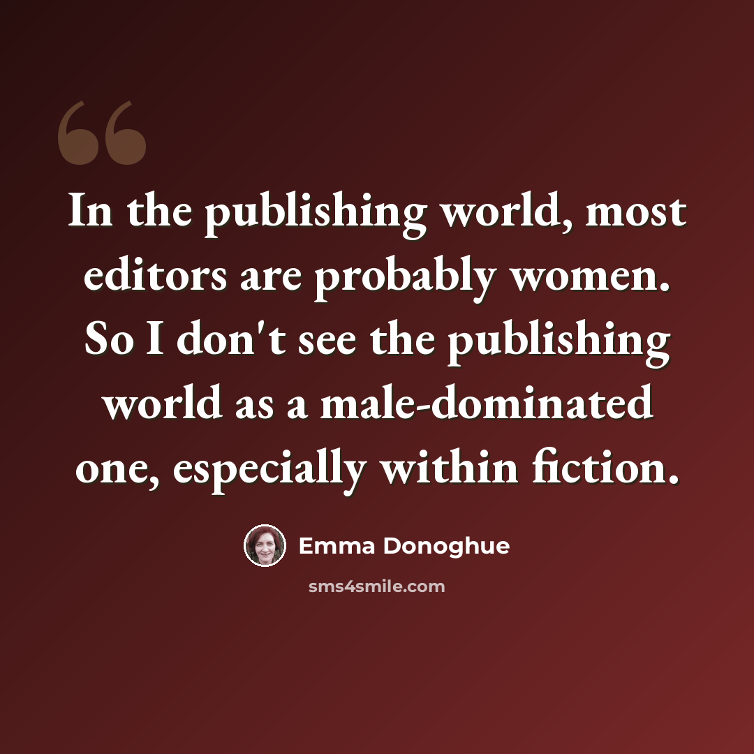 “In the publishing world, most editors are probably women. So I don't see the publishing world as a male-dominated one, especially within fiction.” quote by Emma Donoghue