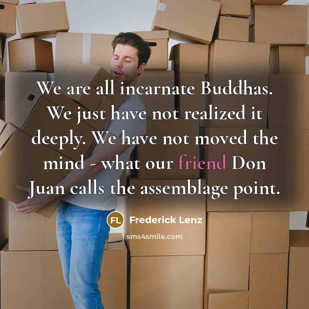 “We are all incarnate Buddhas. We just have not realized it deeply. We have not moved the mind - what our friend Don Juan calls the assemblage point.” quote by Frederick Lenz