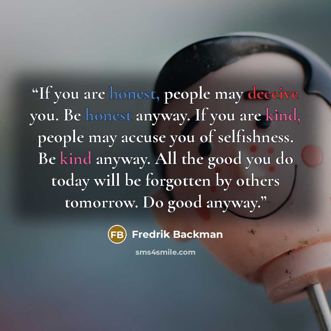 “If you are honest, people may deceive you. Be honest anyway. If you are kind, people may accuse you of selfishness. Be kind anyway. All the good you do today will be forgotten by others tomorrow. Do good anyway.” quote by Fredrik Backman