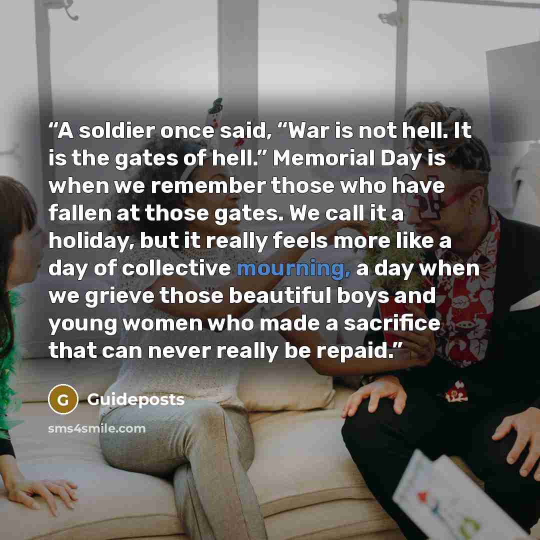 “A soldier once said, “War is not hell. It is the gates of hell.” Memorial Day is when we remember those who have fallen at those gates. We call it a holiday, but it really feels more like a day of collective mourning, a day when we grieve those beautiful boys and young women who made a sacrifice…” quote by Guideposts