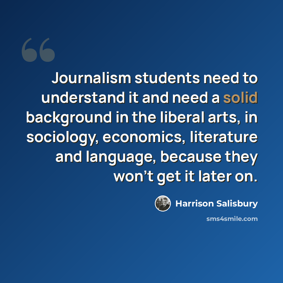 “Journalism students need to understand it and need a solid background in the liberal arts, in sociology, economics, literature and language, because they won't get it later on.” quote by Harrison Salisbury