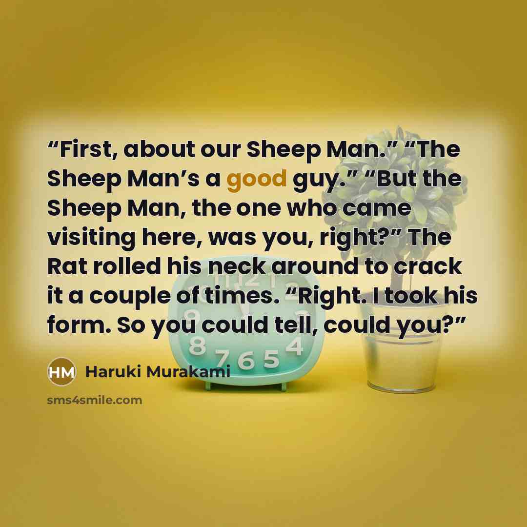“First, about our Sheep Man.” “The Sheep Man’s a good guy.” “But the Sheep Man, the one who came visiting here, was you, right?” The Rat rolled his neck around to crack it a couple of times. “Right. I took his form. So you could tell, could you?” quote by Haruki Murakami