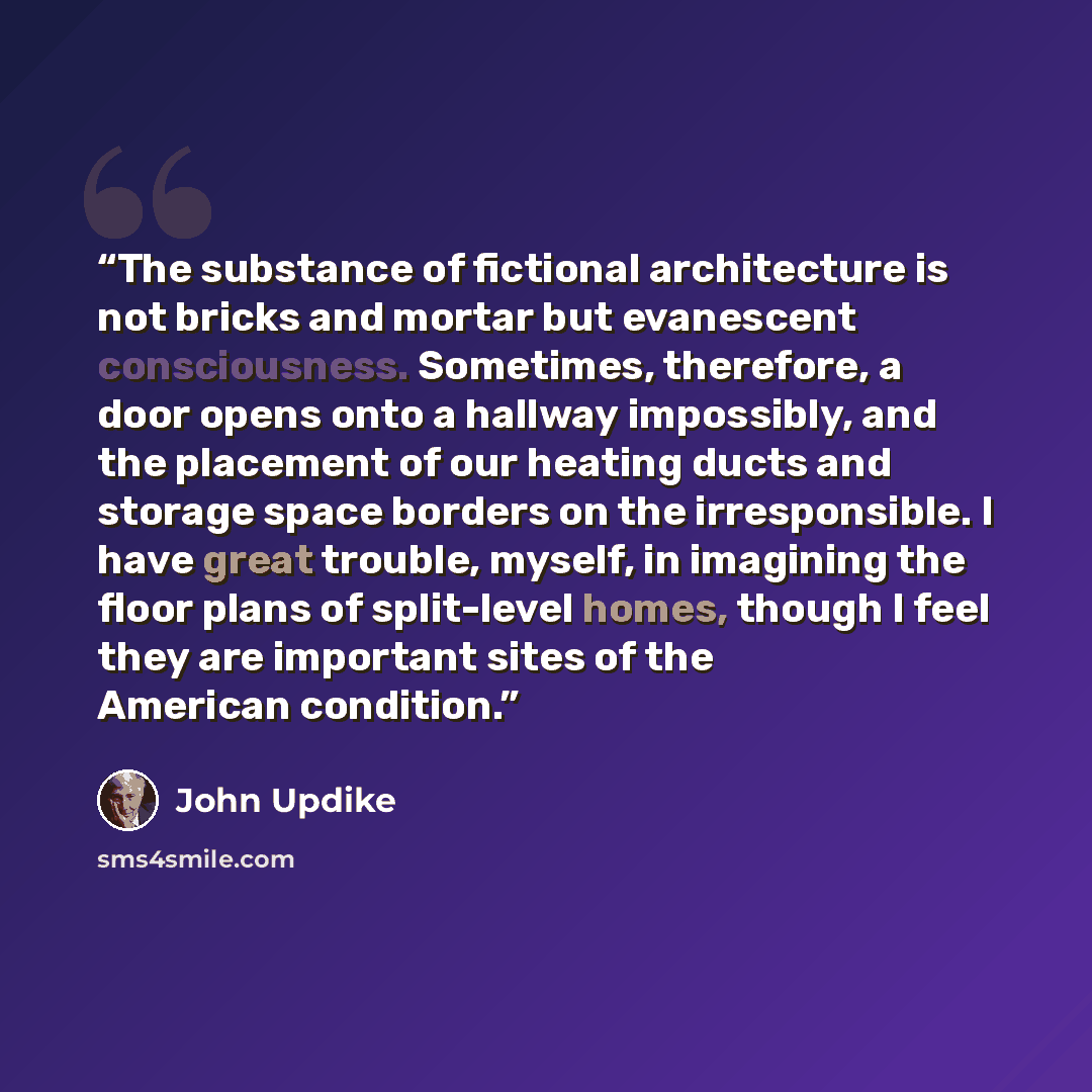 “The substance of fictional architecture is not bricks and mortar but evanescent consciousness. Sometimes, therefore, a door opens onto a hallway impossibly, and the placement of our heating ducts and storage space borders on the irresponsible. I have great trouble, myself, in imagining the floor…” quote by John Updike
