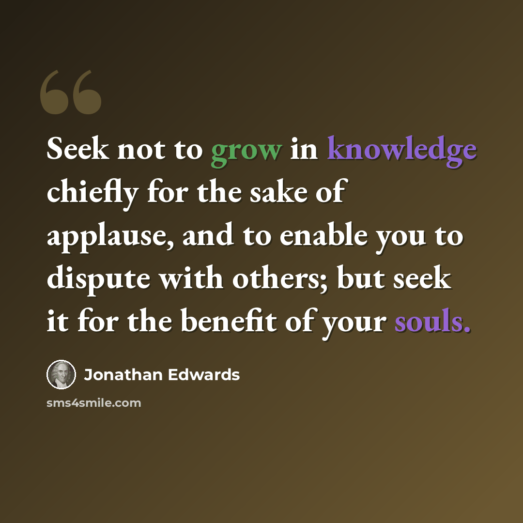 “Seek not to grow in knowledge chiefly for the sake of applause, and to enable you to dispute with others; but seek it for the benefit of your souls.” quote by Jonathan Edwards