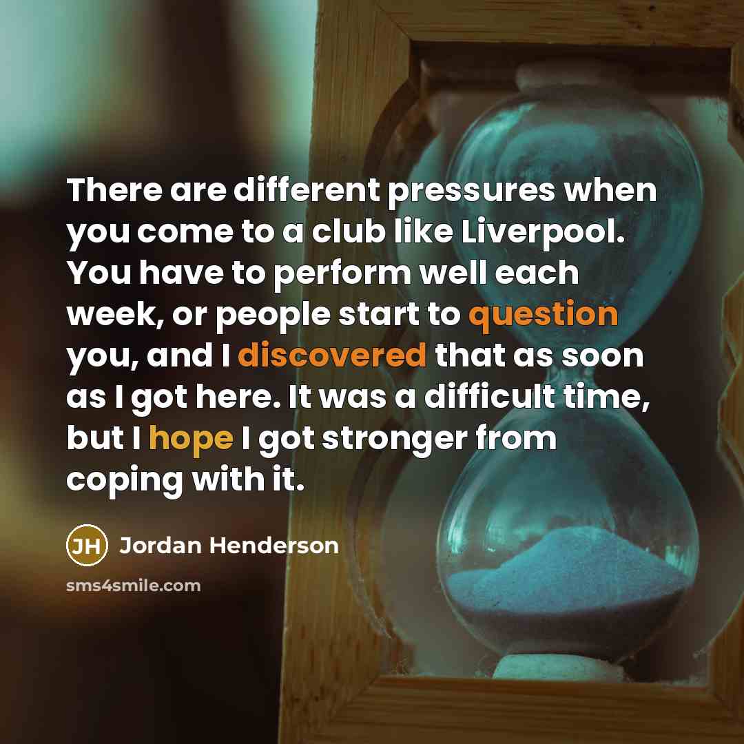“There are different pressures when you come to a club like Liverpool. You have to perform well each week, or people start to question you, and I discovered that as soon as I got here. It was a difficult time, but I hope I got stronger from coping with it.” quote by Jordan Henderson