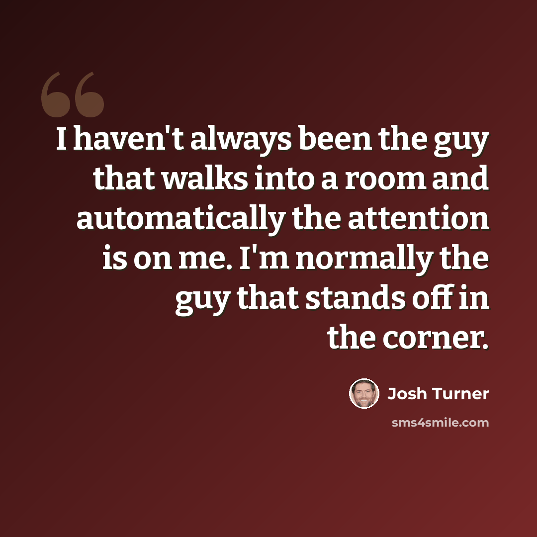 “I haven't always been the guy that walks into a room and automatically the attention is on me. I'm normally the guy that stands off in the corner.” quote by Josh Turner