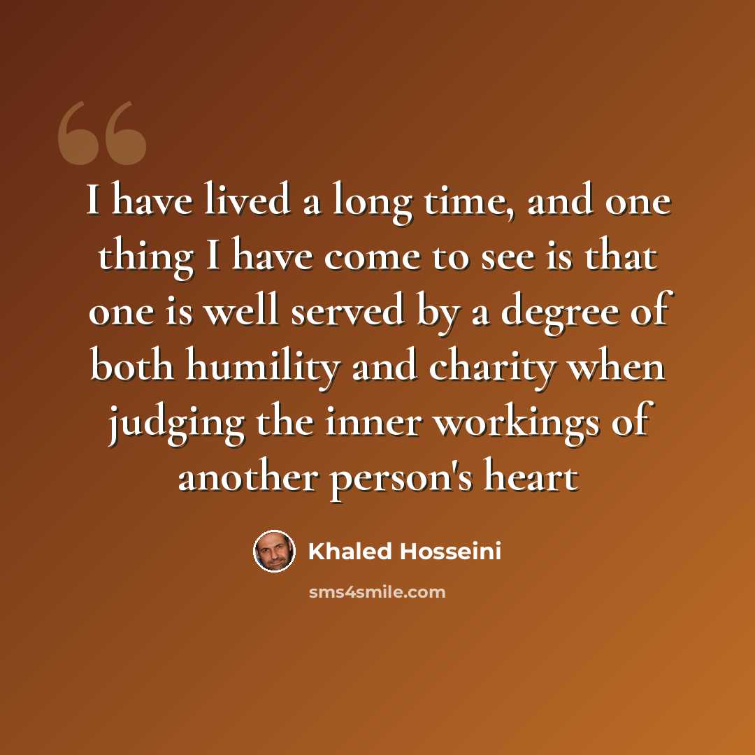 “I have lived a long time, and one thing I have come to see is that one is well served by a degree of both humility and charity when judging the inner workings of another person's heart” quote by Khaled Hosseini