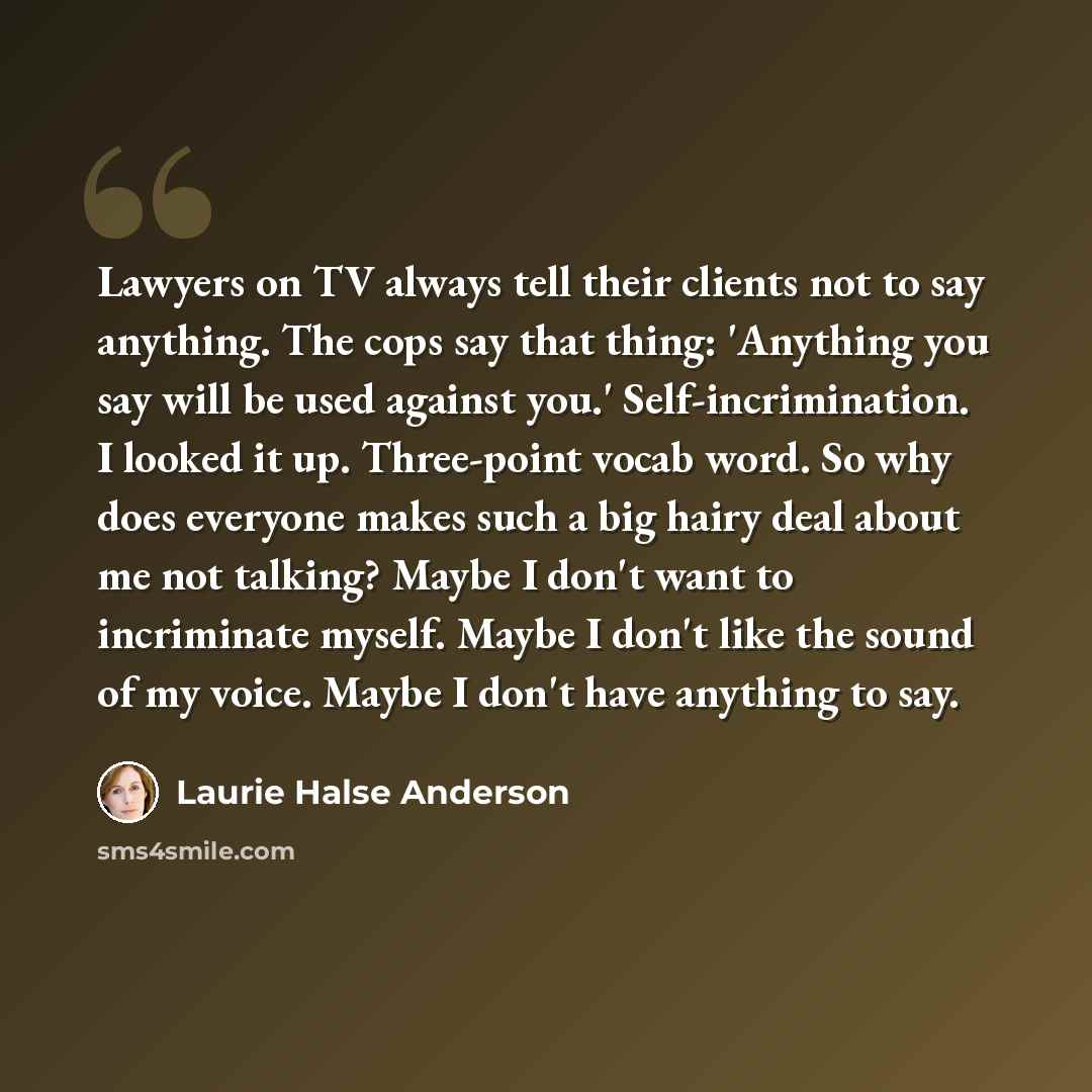 “Lawyers on TV always tell their clients not to say anything. The cops say that thing: 'Anything you say will be used against you.' Self-incrimination. I looked it up. Three-point vocab word. So why does everyone makes such a big hairy deal about me not talking? Maybe I don't want to incriminate…” quote by Laurie Halse Anderson