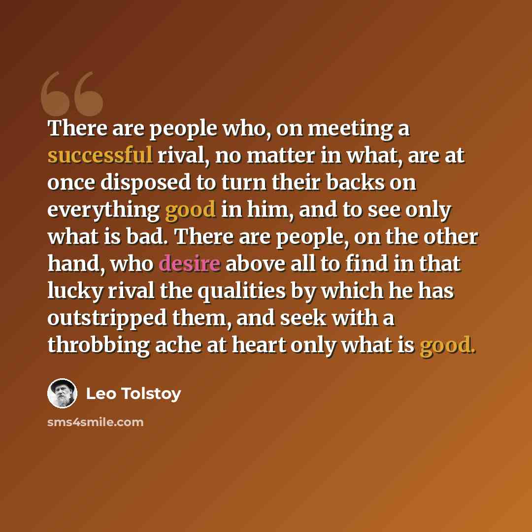 “There are people who, on meeting a successful rival, no matter in what, are at once disposed to turn their backs on everything good in him, and to see only what is bad. There are people, on the other hand, who desire above all to find in that lucky rival the qualities by which he has outstripped…” quote by Leo Tolstoy