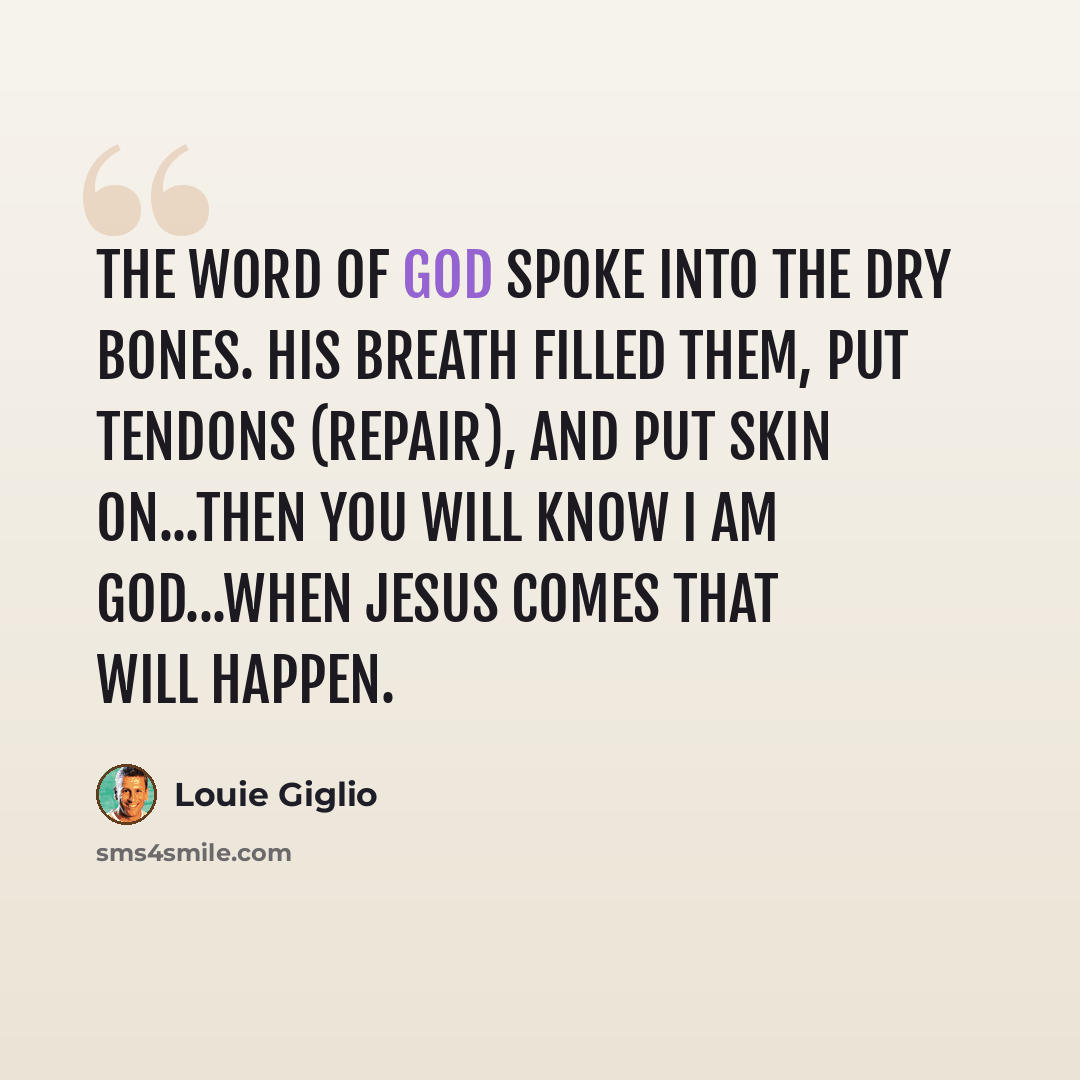 “The Word of God spoke into the dry bones. His breath filled them, put tendons (repair), and put skin on...Then you will know I am God...When Jesus comes that will happen.” quote by Louie Giglio