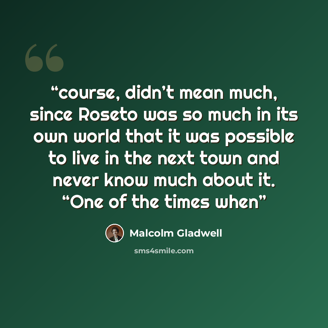 “course, didn’t mean much, since Roseto was so much in its own world that it was possible to live in the next town and never know much about it. “One of the times when” quote by Malcolm Gladwell