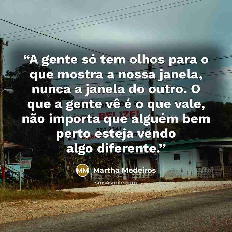 “A gente só tem olhos para o que mostra a nossa janela, nunca a janela do outro. O que a gente vê é o que vale, não importa que alguém bem perto esteja vendo algo diferente.” quote by Martha Medeiros