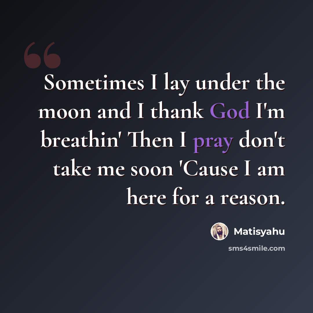 “Sometimes I lay under the moon and I thank God I'm breathin' Then I pray don't take me soon 'Cause I am here for a reason.” quote by Matisyahu
