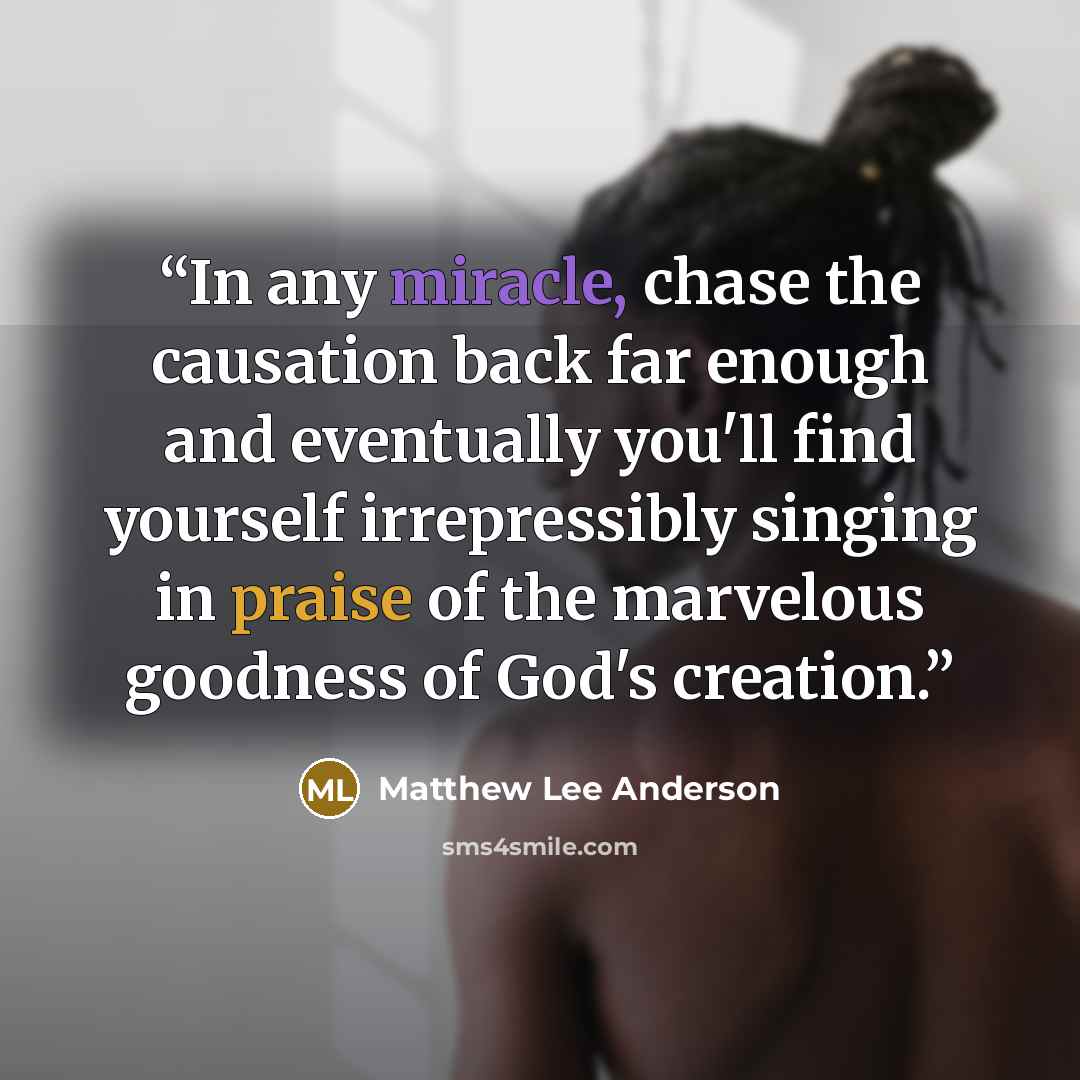 “In any miracle, chase the causation back far enough and eventually you'll find yourself irrepressibly singing in praise of the marvelous goodness of God's creation.” quote by Matthew Lee Anderson