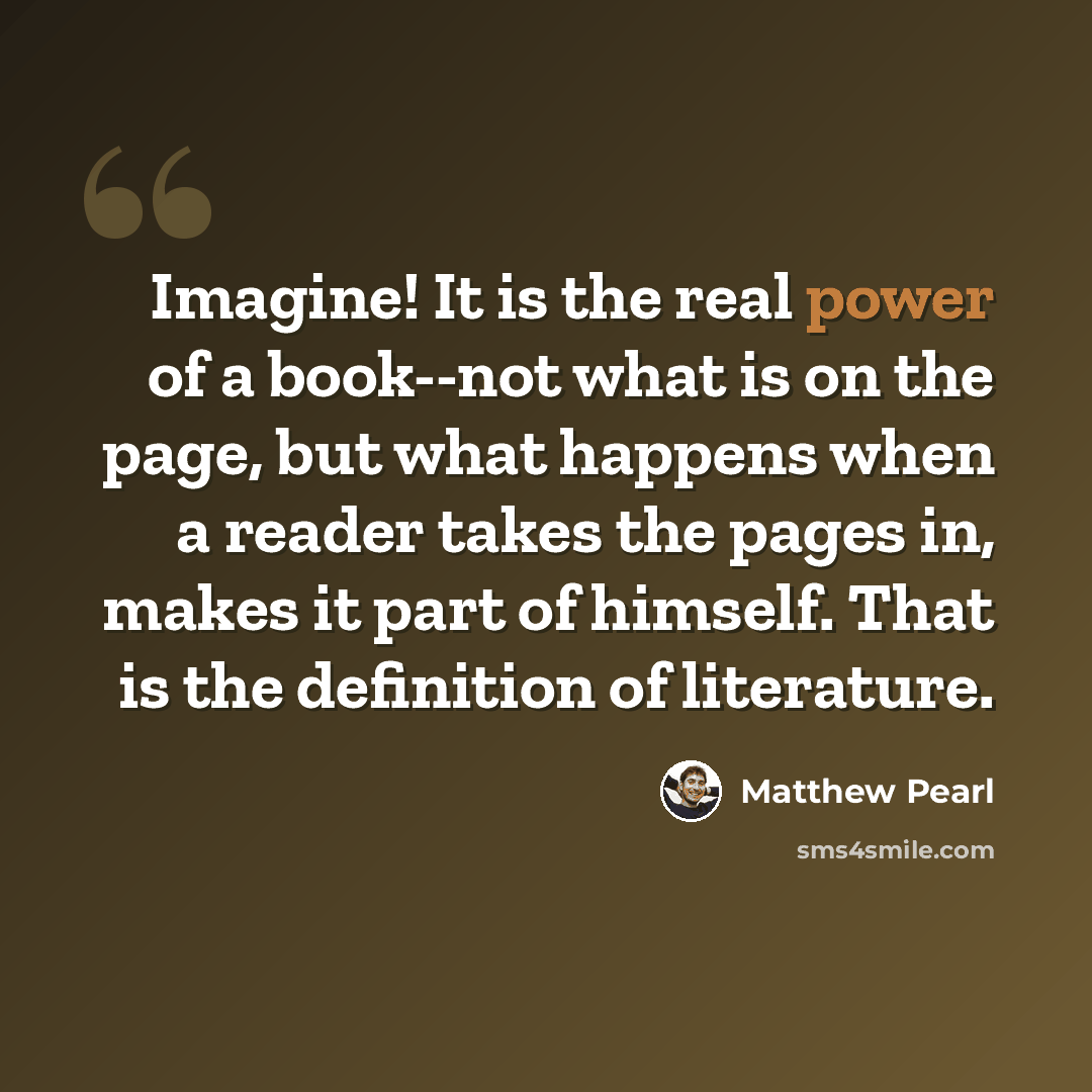 “Imagine! It is the real power of a book--not what is on the page, but what happens when a reader takes the pages in, makes it part of himself. That is the definition of literature.” quote by Matthew Pearl
