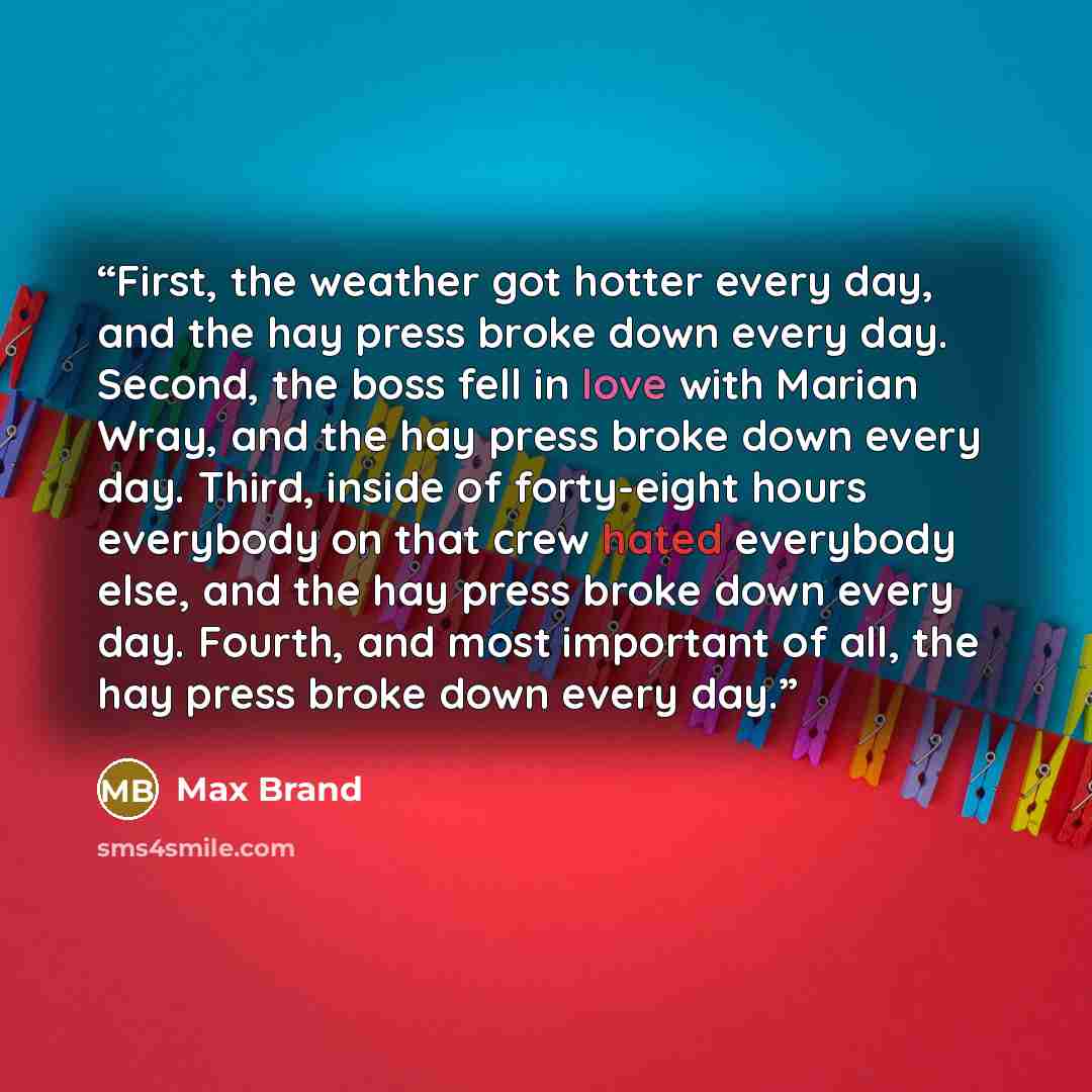 “First, the weather got hotter every day, and the hay press broke down every day. Second, the boss fell in love with Marian Wray, and the hay press broke down every day. Third, inside of forty-eight hours everybody on that crew hated everybody else, and the hay press broke down every day. Fourth…” quote by Max Brand