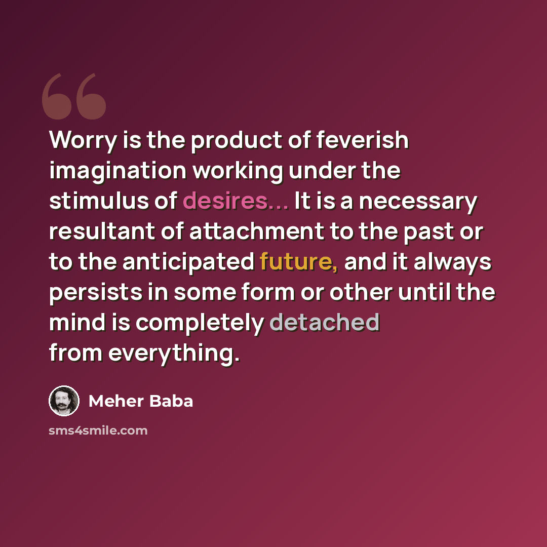 “Worry is the product of feverish imagination working under the stimulus of desires... It is a necessary resultant of attachment to the past or to the anticipated future, and it always persists in some form or other until the mind is completely detached from everything.” quote by Meher Baba