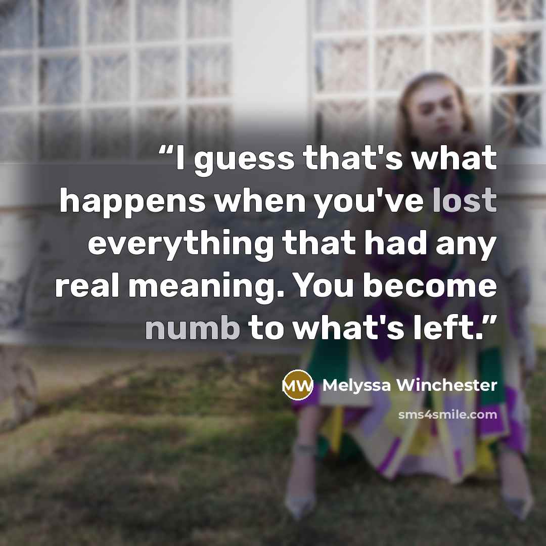 “I guess that's what happens when you've lost everything that had any real meaning. You become numb to what's left.” quote by Melyssa Winchester