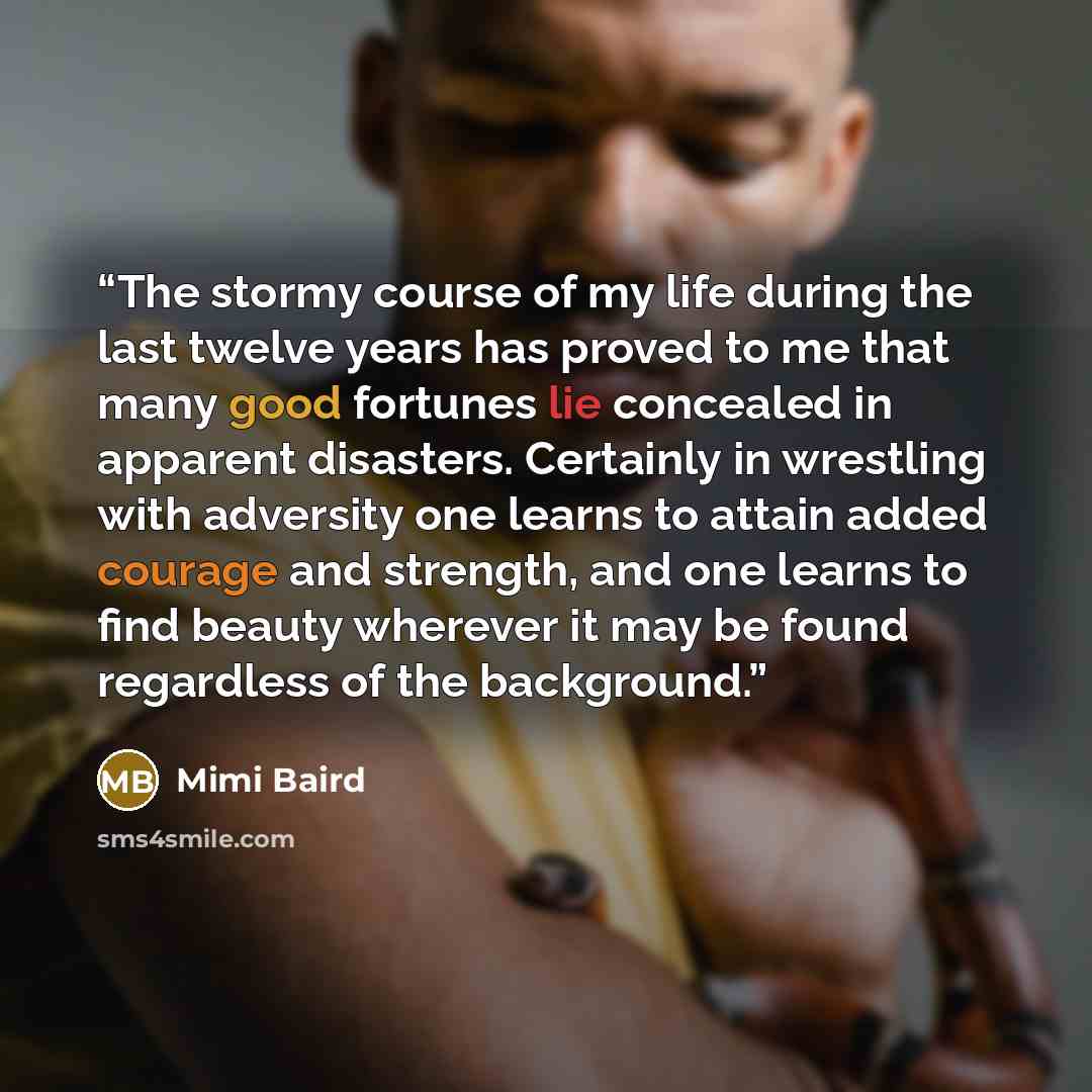 “The stormy course of my life during the last twelve years has proved to me that many good fortunes lie concealed in apparent disasters. Certainly in wrestling with adversity one learns to attain added courage and strength, and one learns to find beauty wherever it may be found regardless of the…” quote by Mimi Baird