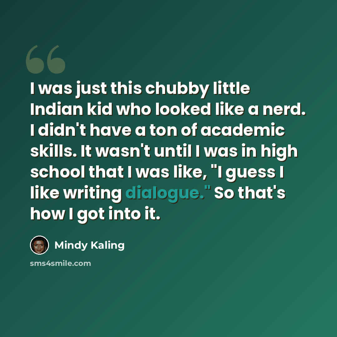 “I was just this chubby little Indian kid who looked like a nerd. I didn't have a ton of academic skills. It wasn't until I was in high school that I was like, "I guess I like writing dialogue." So that's how I got into it.” quote by Mindy Kaling