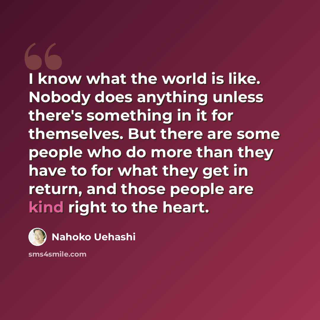 “I know what the world is like. Nobody does anything unless there's something in it for themselves. But there are some people who do more than they have to for what they get in return, and those people are kind right to the heart.” quote by Nahoko Uehashi