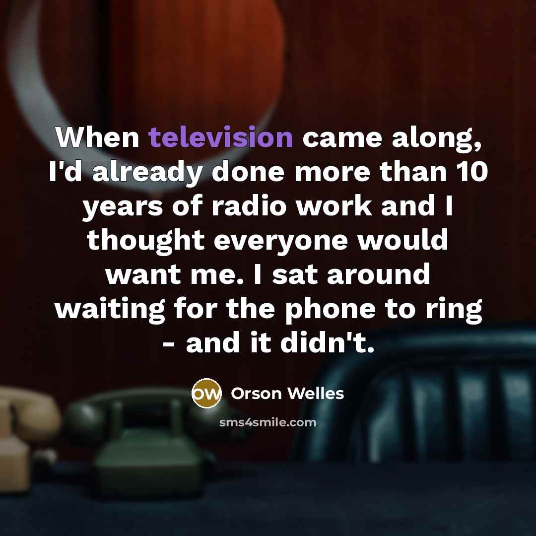 “When television came along, I'd already done more than 10 years of radio work and I thought everyone would want me. I sat around waiting for the phone to ring - and it didn't.” quote by Orson Welles