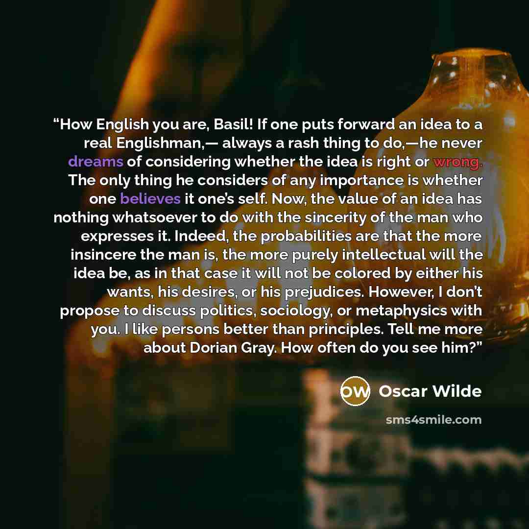 “How English you are, Basil! If one puts forward an idea to a real Englishman,— always a rash thing to do,—he never dreams of considering whether the idea is right or wrong. The only thing he considers of any importance is whether one believes it one’s self. Now, the value of an idea has nothing…” quote by Oscar Wilde