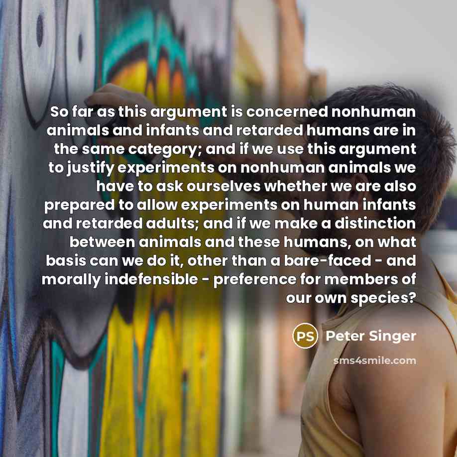 “So far as this argument is concerned nonhuman animals and infants and retarded humans are in the same category; and if we use this argument to justify experiments on nonhuman animals we have to ask ourselves whether we are also prepared to allow experiments on human infants and retarded adults…” quote by Peter Singer