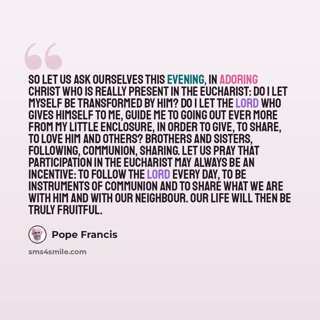 “So let us ask ourselves this evening, in adoring Christ who is really present in the Eucharist: do I let myself be transformed by him? Do I let the Lord who gives himself to me, guide me to going out ever more from my little enclosure, in order to give, to share, to love him and others? Brothers…” quote by Pope Francis