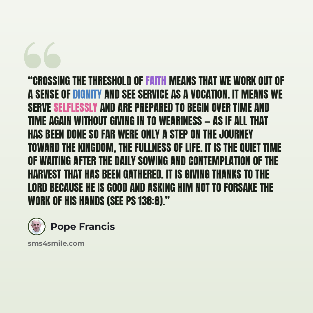 “Crossing the threshold of faith means that we work out of a sense of dignity and see service as a vocation. It means we serve selflessly and are prepared to begin over time and time again without giving in to weariness — as if all that has been done so far were only a step on the journey toward…” quote by Pope Francis