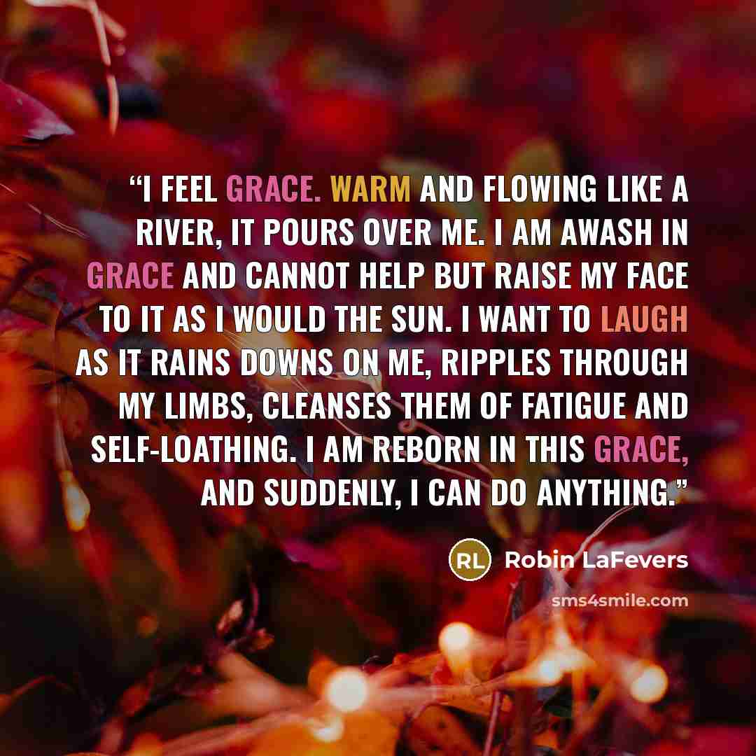 “I feel grace. Warm and flowing like a river, it pours over me. I am awash in grace and cannot help but raise my face to it as I would the sun. I want to laugh as it rains downs on me, ripples through my limbs, cleanses them of fatigue and self-loathing. I am reborn in this grace, and suddenly, I…” quote by Robin LaFevers