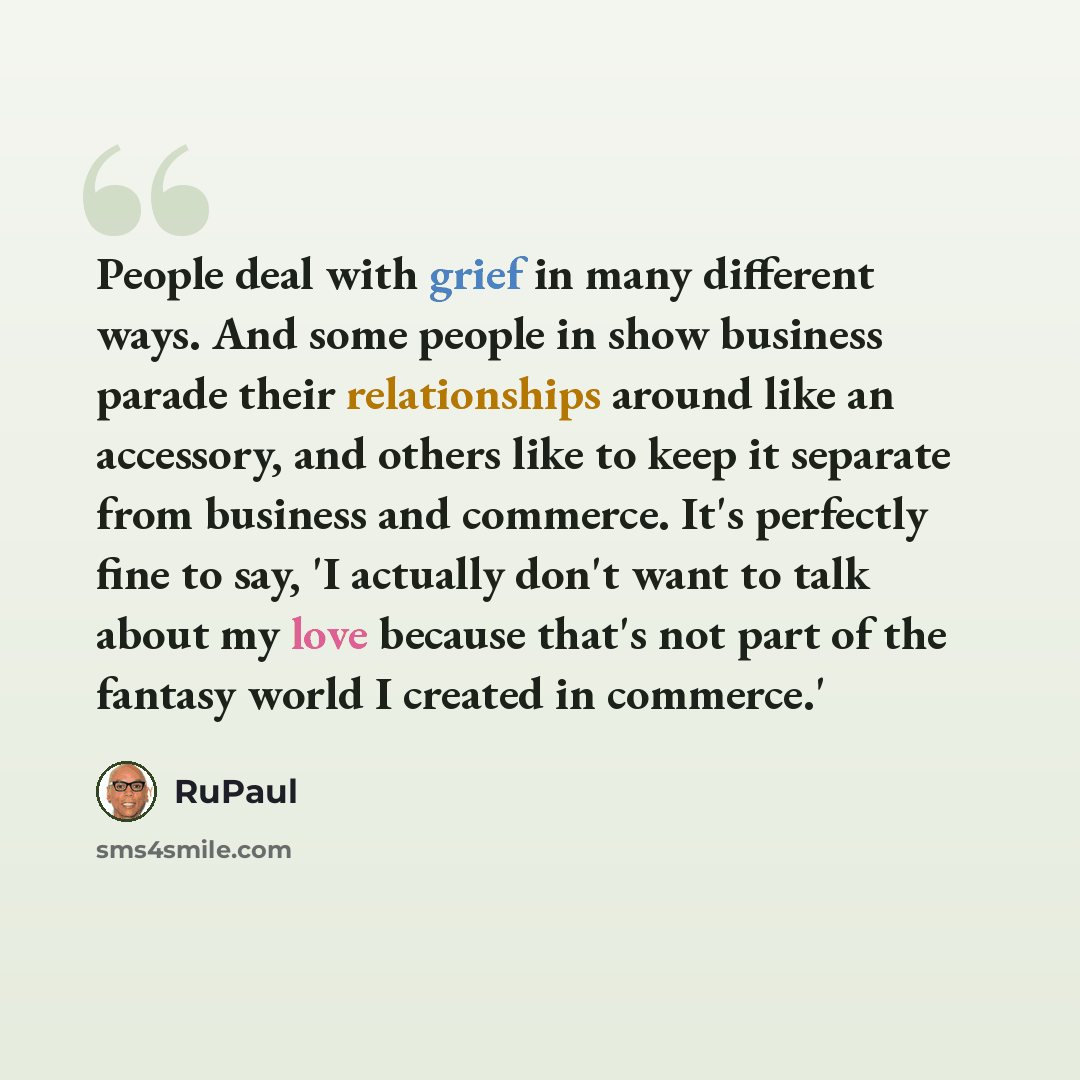 “People deal with grief in many different ways. And some people in show business parade their relationships around like an accessory, and others like to keep it separate from business and commerce. It's perfectly fine to say, 'I actually don't want to talk about my love because that's not part of…” quote by RuPaul