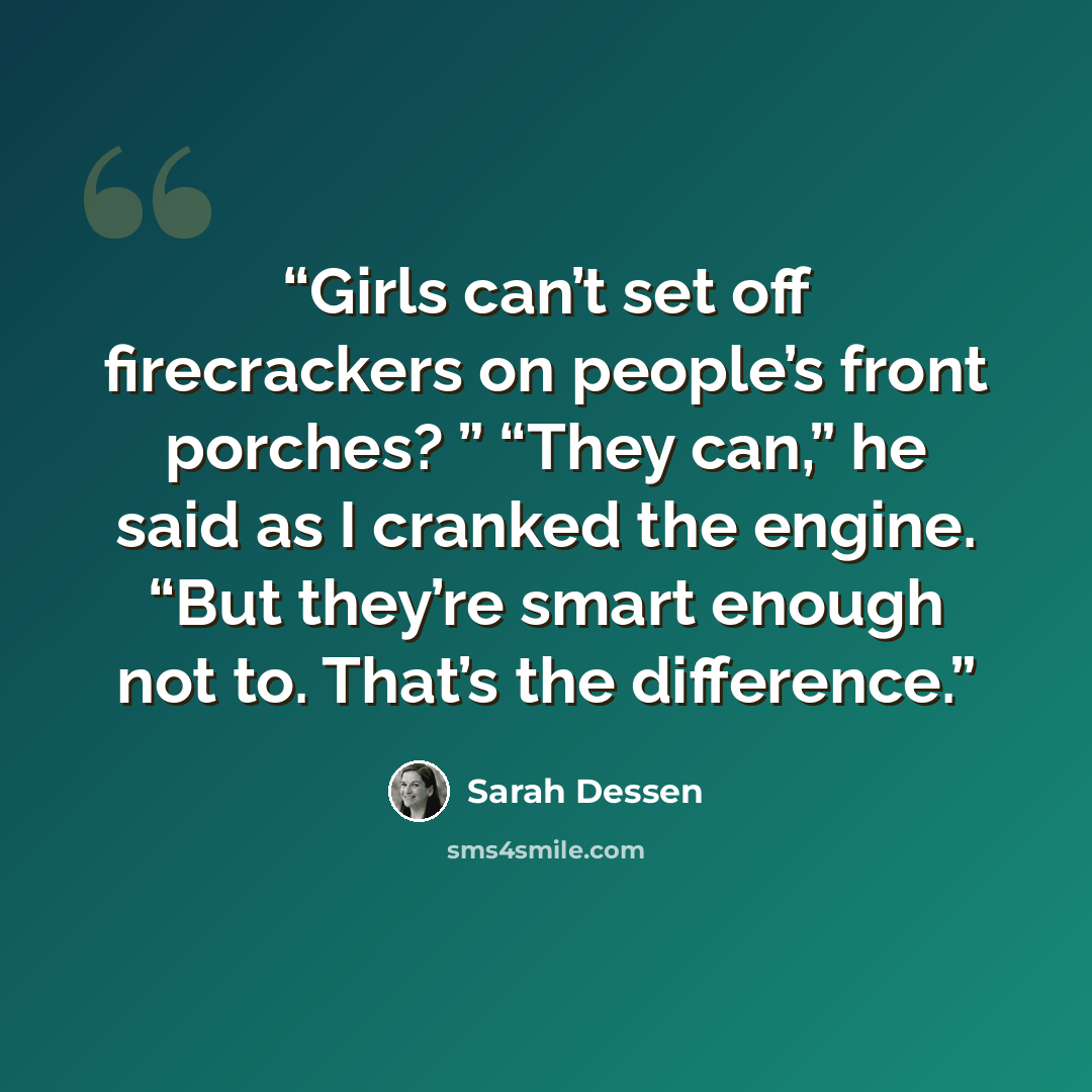 “Girls can’t set off firecrackers on people’s front porches? ” “They can,” he said as I cranked the engine. “But they’re smart enough not to. That’s the difference.” quote by Sarah Dessen