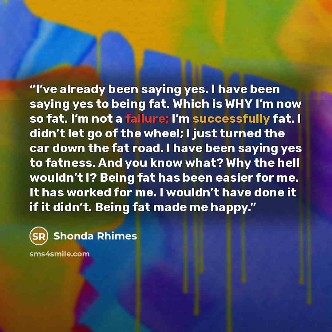 “I’ve already been saying yes. I have been saying yes to being fat. Which is WHY I’m now so fat. I’m not a failure; I’m successfully fat. I didn’t let go of the wheel; I just turned the car down the fat road. I have been saying yes to fatness. And you know what? Why the hell wouldn’t I? Being fat…” quote by Shonda Rhimes