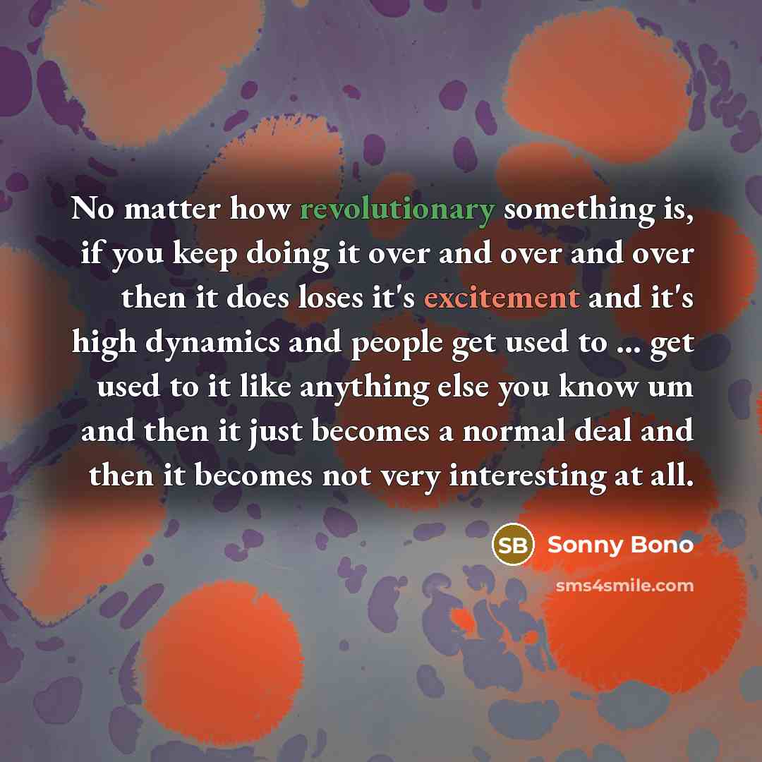 “No matter how revolutionary something is, if you keep doing it over and over and over then it does loses it's excitement and it's high dynamics and people get used to ... get used to it like anything else you know um and then it just becomes a normal deal and then it becomes not very interesting…” quote by Sonny Bono